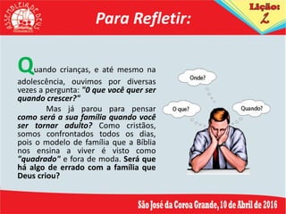 Para Refletir:
Quando crianças, e até mesmo na
adolescência, ouvimos por diversas
vezes a pergunta: "0 que você quer ser
quando crescer?"
Mas já parou para pensar
como será a sua família quando você
ser tornar adulto? Como cristãos,
somos confrontados todos os dias,
pois o modelo de família que a Bíblia
nos ensina a viver é visto como
"quadrado" e fora de moda. Será que
há algo de errado com a família que
Deus criou?
 