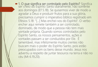  1. O que significa ser controlado pelo Espírito? Significa
ser cheio do Espírito Santo diariamente, não somente
aos domingos (Ef 5.18). Se quisermos viver de modo a
agradar a Deus e produzir frutos para a sua glória,
precisamos cumprir o imperativo bíblico registrado em
Efésios 5.18: "[...] Mas enchei-vos do Espírito". O verbo
encher aqui remete também a ser controlado,
dominado, de modo que a pessoa não tem mais
vontade própria. Quando somos controlados pelo
Espírito Santo, os nossos pensamentos, ações e
vontades passam a ser conduzidos por Ele. É
lamentável, mas infelizmente muitos crentes não
buscam mais o poder do Espírito Santo, pois estão
preocupados com os bens desse mundo. Jesus nos
advertiu a respeito de juntar tesouros na terra e não no
céu (Mt 6.19,20).
 