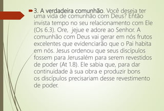 3. A verdadeira comunhão. Você deseja ter
uma vida de comunhão com Deus? Então
invista tempo no seu relacionamento com Ele
(Os 6.3). Ore, jejue e adore ao Senhor. A
comunhão com Deus vai gerar em nós frutos
excelentes que evidenciarão que o Pai habita
em nós. Jesus ordenou que seus discípulos
fossem para Jerusalém para serem revestidos
de poder (At 1.8). Ele sabia que, para dar
continuidade à sua obra e produzir bons
os discípulos precisariam desse revestimento
de poder.
 