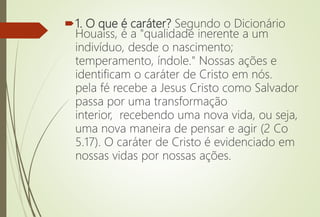 1. O que é caráter? Segundo o Dicionário
Houaiss, é a "qualidade inerente a um
indivíduo, desde o nascimento;
temperamento, índole." Nossas ações e
identificam o caráter de Cristo em nós.
pela fé recebe a Jesus Cristo como Salvador
passa por uma transformação
interior, recebendo uma nova vida, ou seja,
uma nova maneira de pensar e agir (2 Co
5.17). O caráter de Cristo é evidenciado em
nossas vidas por nossas ações.
 