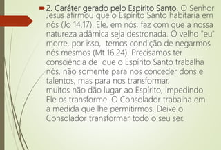 2. Caráter gerado pelo Espírito Santo. O Senhor
Jesus afirmou que o Espírito Santo habitaria em
nós (Jo 14.17). Ele, em nós, faz com que a nossa
natureza adâmica seja destronada. O velho "eu"
morre, por isso, temos condição de negarmos
nós mesmos (Mt 16.24). Precisamos ter
consciência de que o Espírito Santo trabalha
nós, não somente para nos conceder dons e
talentos, mas para nos transformar.
muitos não dão lugar ao Espírito, impedindo
Ele os transforme. O Consolador trabalha em
à medida que lhe permitirmos. Deixe o
Consolador transformar todo o seu ser.
 