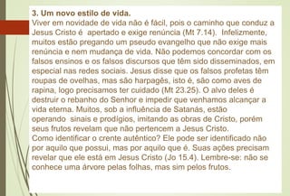 3. Um novo estilo de vida.
Viver em novidade de vida não é fácil, pois o caminho que conduz a
Jesus Cristo é apertado e exige renúncia (Mt 7.14). Infelizmente,
muitos estão pregando um pseudo evangelho que não exige mais
renúncia e nem mudança de vida. Não podemos concordar com os
falsos ensinos e os falsos discursos que têm sido disseminados, em
especial nas redes sociais. Jesus disse que os falsos profetas têm
roupas de ovelhas, mas são harpagês, isto é, são como aves de
rapina, logo precisamos ter cuidado (Mt 23.25). O alvo deles é
destruir o rebanho do Senhor e impedir que venhamos alcançar a
vida eterna. Muitos, sob a influência de Satanás, estão
operando sinais e prodígios, imitando as obras de Cristo, porém
seus frutos revelam que não pertencem a Jesus Cristo.
Como identificar o crente autêntico? Ele pode ser identificado não
por aquilo que possui, mas por aquilo que é. Suas ações precisam
revelar que ele está em Jesus Cristo (Jo 15.4). Lembre-se: não se
conhece uma árvore pelas folhas, mas sim pelos frutos.
 