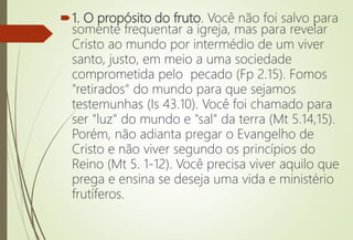1. O propósito do fruto. Você não foi salvo para
somente frequentar a igreja, mas para revelar
Cristo ao mundo por intermédio de um viver
santo, justo, em meio a uma sociedade
comprometida pelo pecado (Fp 2.15). Fomos
"retirados" do mundo para que sejamos
testemunhas (Is 43.10). Você foi chamado para
ser "luz" do mundo e "sal" da terra (Mt 5.14,15).
Porém, não adianta pregar o Evangelho de
Cristo e não viver segundo os princípios do
Reino (Mt 5. 1-12). Você precisa viver aquilo que
prega e ensina se deseja uma vida e ministério
frutíferos.
 