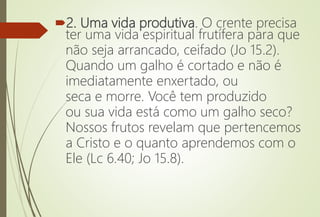 2. Uma vida produtiva. O crente precisa
ter uma vida espiritual frutífera para que
não seja arrancado, ceifado (Jo 15.2).
Quando um galho é cortado e não é
imediatamente enxertado, ou
seca e morre. Você tem produzido
ou sua vida está como um galho seco?
Nossos frutos revelam que pertencemos
a Cristo e o quanto aprendemos com o
Ele (Lc 6.40; Jo 15.8).
 