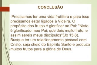 CONCLUSÃO
Precisamos ter uma vida frutífera e para isso
precisamos estar ligados à Videira. O
propósito dos frutos é glorificar ao Pai: "Nisto
é glorificado meu Pai; que deis muito fruto; e
assim sereis meus discípulos"(Jo 15.8).
Busque ter um relacionamento pessoal com
Cristo, seja cheio do Espírito Santo e produza
muitos frutos para a glória de Deus.
 