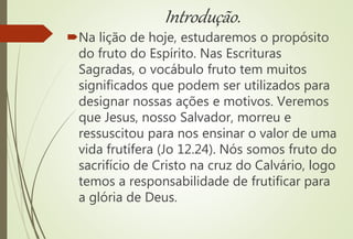 Introdução.
Na lição de hoje, estudaremos o propósito
do fruto do Espírito. Nas Escrituras
Sagradas, o vocábulo fruto tem muitos
significados que podem ser utilizados para
designar nossas ações e motivos. Veremos
que Jesus, nosso Salvador, morreu e
ressuscitou para nos ensinar o valor de uma
vida frutífera (Jo 12.24). Nós somos fruto do
sacrifício de Cristo na cruz do Calvário, logo
temos a responsabilidade de frutificar para
a glória de Deus.
 