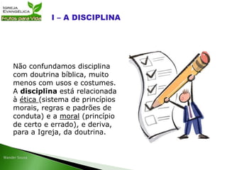 Não confundamos disciplina
com doutrina bíblica, muito
menos com usos e costumes.
A disciplina está relacionada
à ética (sistema de princípios
morais, regras e padrões de
conduta) e a moral (princípio
de certo e errado), e deriva,
para a Igreja, da doutrina.
 