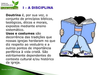 Doutrina é, por sua vez, o
conjunto de princípios bíblicos,
teológicos, éticos e morais,
expostos mediante ensino
sistemático.
Usos e costumes são
decorrência das tradições que
nossas igrejas herdaram no que
diz respeito ao vestuário e a
outros pontos de importância
periférica à vida cristã. São
estritamente dependentes do
contexto cultural e/ou histórico
da igreja.
 