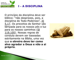 O princípio da disciplina deve ser
bíblico: “não desprezes, pois, a
disciplina do Todo-Poderoso”, Jó
5.17. Os preceitos do Senhor são
lâmpada para os nossos pés e luz
para os nossos caminhos (Sl
119.105). Nossas regras de
conduta devem ser baseadas
estritamente na Bíblia, uma vez
que o obreiro deve ter como
alvo agradar a Deus e não a si
próprio.
 