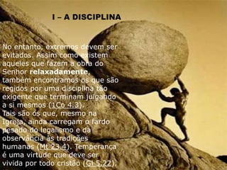 No entanto, extremos devem ser
evitados. Assim como existem
aqueles que fazem a obra do
Senhor relaxadamente,
também encontramos os que são
regidos por uma disciplina tão
exigente que terminam julgando
a si mesmos (1Co 4.3).
Tais são os que, mesmo na
Igreja, ainda carregam o fardo
pesado do legalismo e da
observância às tradições
humanas (Mt 23.4). Temperança
é uma virtude que deve ser
vivida por todo cristão (Gl 5.22).
 
