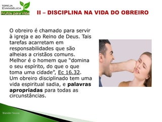 O obreiro é chamado para servir
à igreja e ao Reino de Deus. Tais
tarefas acarretam em
responsabilidades que são
alheias a cristãos comuns.
Melhor é o homem que “domina
o seu espírito, do que o que
toma uma cidade”, Ec 16.32.
Um obreiro disciplinado tem uma
vida espiritual sadia, e palavras
apropriadas para todas as
circunstâncias.
 