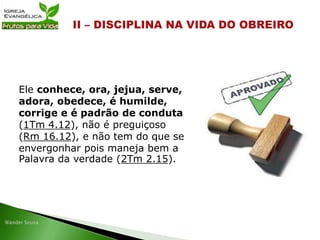 Ele conhece, ora, jejua, serve,
adora, obedece, é humilde,
corrige e é padrão de conduta
(1Tm 4.12), não é preguiçoso
(Rm 16.12), e não tem do que se
envergonhar pois maneja bem a
Palavra da verdade (2Tm 2.15).
 