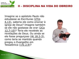 Imagine se o apóstolo Paulo não
estudasse as Escrituras (2Tm
4.13), saberia ele como ensinar à
igreja de Deus? Imagine também
se ele não gostasse de orar (2Co
12.7-10)? Teria ele recebido as
revelações de Deus. Ou ainda se
ele fosse preguiçoso (At 18.2-3),
como teria se mantido quando
pregou o Evangelho em
Tessalônica (1Ts 2.9)?
 
