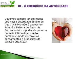 Devemos sempre ter em mente
que nossa autoridade advém de
Deus. A Bíblia não é apenas um
livro, é a Palavra de Deus. As
Escrituras têm o poder de penetrar
no mais íntimo do coração
humano e ainda discernir os
pensamentos e propósitos do
coração (Hb 4.12).
 