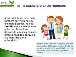 A autoridade do líder pode
também ser vista no seu
exemplo pessoal, na sua
família e por meio de suas
palavras. Jesus fora
destacado em seus ensinos
entre a multidão porque a
sua doutrina tinha
autoridade.
Ela não tinha o mesmo caráter da doutrina
dos escribas (Mt 7.29), que além de não ter
autoridade, não tinha propriedade, pois em
essência não condizia com aquilo que
viviam.
 