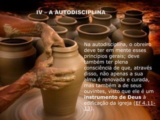 Na autodisciplina, o obreiro
deve ter em mente esses
princípios gerais; deve
também ter plena
consciência de que, através
disso, não apenas a sua
alma é renovada e curada,
mas também a de seus
ouvintes, visto que ele é um
instrumento de Deus à
edificação da igreja (Ef 4.11-
13).
 
