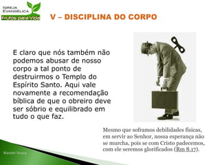 E claro que nós também não
podemos abusar de nosso
corpo a tal ponto de
destruirmos o Templo do
Espírito Santo. Aqui vale
novamente a recomendação
bíblica de que o obreiro deve
ser sóbrio e equilibrado em
tudo o que faz.
Mesmo que soframos debilidades físicas,
em servir ao Senhor, nossa esperança não
se murcha, pois se com Cristo padecemos,
com ele seremos glorificados (Rm 8.17).
 