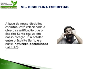A base da nossa disciplina
espiritual está relacionada à
obra da santificação que o
Espírito Santo realiza em
nosso coração. É a batalha
entre o Espírito Santo e a
nossa natureza pecaminosa
(Gl 5.17).
 