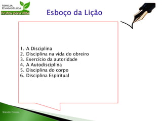 1. A Disciplina
2. Disciplina na vida do obreiro
3. Exercício da autoridade
4. A Autodisciplina
5. Disciplina do corpo
6. Disciplina Espiritual
 