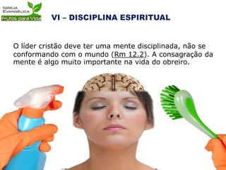 O líder cristão deve ter uma mente disciplinada, não se
conformando com o mundo (Rm 12.2). A consagração da
mente é algo muito importante na vida do obreiro.
 