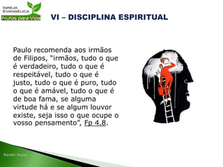 Paulo recomenda aos irmãos
de Filipos, “irmãos, tudo o que
é verdadeiro, tudo o que é
respeitável, tudo o que é
justo, tudo o que é puro, tudo
o que é amável, tudo o que é
de boa fama, se alguma
virtude há e se algum louvor
existe, seja isso o que ocupe o
vosso pensamento”, Fp 4.8.
 