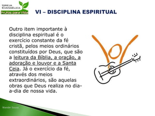 Outro item importante à
disciplina espiritual é o
exercício constante da fé
cristã, pelos meios ordinários
constituídos por Deus, que são
a leitura da Bíblia, a oração, a
adoração e louvor e a Santa
Ceia. Já o exercício da fé,
através dos meios
extraordinários, são aquelas
obras que Deus realiza no dia-
a-dia de nossa vida.
 