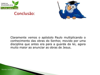 Conclusão:
Claramente vemos o apóstolo Paulo multiplicando o
conhecimento das obras do Senhor, movido por uma
disciplina que antes era para a guarda da lei, agora
muito maior ao anunciar as obras de Jesus.
 
