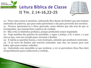 II Tm. 2.14-16,22-25
14 - Traze estas coisas à memória, ordenando-lhes diante do Senhor que não tenham
contendas de palavras, que para nada aproveitam e são para perversão dos ouvintes.
15 - Procura apresentar-te a Deus aprovado, como obreiro que não tem de que se
envergonhar, que maneja bem a palavra da verdade.
16 - Mas evita os falatórios profanos, porque produzirão maior impiedade.
22 - Foge também das paixões da mocidade; e segue a justiça, a fé, o amor, e a paz
com os que, com um coração puro, invocam o Senhor.
23 - E rejeita as questões loucas, e sem instrução, sabendo que produzem contendas.
24 - E ao servo do Senhor não convém contender, mas sim, ser manso para com
todos, apto para ensinar, sofredor;
25 - Instruindo com mansidão os que resistem, a ver se porventura Deus lhes dará
arrependimento para conhecerem a verdade,
 