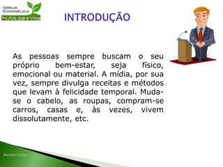 As pessoas sempre buscam o seu
próprio bem-estar, seja físico,
emocional ou material. A mídia, por sua
vez, sempre divulga receitas e métodos
que levam à felicidade temporal. Muda-
se o cabelo, as roupas, compram-se
carros, casas e, às vezes, vivem
dissolutamente, etc.
 