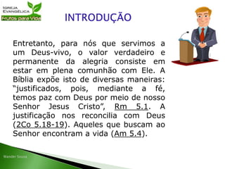 Entretanto, para nós que servimos a
um Deus-vivo, o valor verdadeiro e
permanente da alegria consiste em
estar em plena comunhão com Ele. A
Bíblia expõe isto de diversas maneiras:
“justificados, pois, mediante a fé,
temos paz com Deus por meio de nosso
Senhor Jesus Cristo”, Rm 5.1. A
justificação nos reconcilia com Deus
(2Co 5.18-19). Aqueles que buscam ao
Senhor encontram a vida (Am 5.4).
 