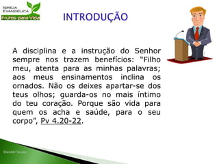 A disciplina e a instrução do Senhor
sempre nos trazem benefícios: “Filho
meu, atenta para as minhas palavras;
aos meus ensinamentos inclina os
ornados. Não os deixes apartar-se dos
teus olhos; guarda-os no mais íntimo
do teu coração. Porque são vida para
quem os acha e saúde, para o seu
corpo”, Pv 4.20-22.
 