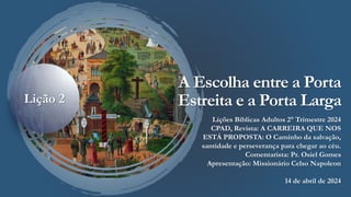 A Escolha entre a Porta
Estreita e a Porta Larga
Lições Bíblicas Adultos 2° Trimestre 2024
CPAD, Revista: A CARREIRA QUE NOS
ESTÁ PROPOSTA: O Caminho da salvação,
santidade e perseverança para chegar ao céu.
Comentarista: Pr. Osiel Gomes
Apresentação: Missionário Celso Napoleon
14 de abril de 2024
Lição 2
 