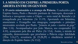 Renovados na Graça
Renovados na Graça
1. O envio missionário e o avanço da Palavra. Conduzidos pelo
Espírito Santo, Paulo e Barnabé partiram de Antioquia, desceram a
Selêucia e navegaram rumo a Chipre — terra natal de Barnabé e já
evangelizada por helenistas (At 11.19). Aportando em Salamina,
anunciaram o Evangelho nas sinagogas, cumprindo o princípio
missionário revelado por Paulo: “primeiro do judeu e também do grego”
(Rm 1.16). Acompanhados por João Marcos, seu cooperador (Cl
4.10), avançaram pela ilha até Pafos (At 13.6). Assim, a missão se
expandia, demonstrando que proclamar a Palavra exige fidelidade
(2Tm 3.16,17), reverência (Jr 23.28,29) e obediência sensível à
direção do Espírito Santo (At 13.2).
I. A MISSÃO EM CHIPRE: A PRIMEIRA PORTA
ABERTA ENTRE OS GENTIOS
12
 