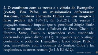 Renovados na Graça
Renovados na Graça
2. O confronto com as trevas e a vitória do Evangelho
(vv.6-8). Em Pafos, os missionários enfrentaram
Barjesus, também chamado Elimas — um mágico e
falso profeta (Dt 18.9-11; Gl 5.20,21). Ele resistia à
pregação, tentando impedir que o procônsul Sérgio Paulo,
homem prudente, ouvisse a Palavra de Deus. Cheio do
Espírito Santo, Paulo o repreendeu com autoridade,
declarando o juízo divino (v.11). A cegueira que o atingiu
confirmou o poder do Evangelho e levou Sérgio Paulo a
crer, maravilhado com a doutrina do Senhor. Onde a luz
resplandece, as trevas recuam (Jo 1.5; Ef 6.12).
13
 