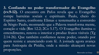 Renovados na Graça
Renovados na Graça
3. Confiando no poder transformador do Evangelho
(vv.9-12). O encontro em Pafos revela que o Evangelho
rompe barreiras sociais e espirituais. Paulo, cheio do
Espírito Santo, confronta Elimas e testemunha a conversão
de Sérgio Paulo, mostrando que a Palavra transforma mente,
coração e vida (Rm 12.2; 2Co 5.17). O Evangelho ilumina o
entendimento, renova o interior e produz frutos visíveis (Tg
2.14-26). Que também confiemos nesse poder, orando por
quem resiste e anunciando com fé. A jornada agora avança
para Antioquia da Pisídia, onde a missão alcançará novas
proporções.
15
 