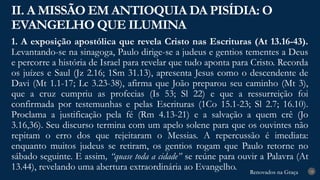 Renovados na Graça
Renovados na Graça
1. A exposição apostólica que revela Cristo nas Escrituras (At 13.16-43).
Levantando-se na sinagoga, Paulo dirige-se a judeus e gentios tementes a Deus
e percorre a história de Israel para revelar que tudo aponta para Cristo. Recorda
os juízes e Saul (Jz 2.16; 1Sm 31.13), apresenta Jesus como o descendente de
Davi (Mt 1.1-17; Lc 3.23-38), afirma que João preparou seu caminho (Mt 3),
que a cruz cumpriu as profecias (Is 53; Sl 22) e que a ressurreição foi
confirmada por testemunhas e pelas Escrituras (1Co 15.1-23; Sl 2.7; 16.10).
Proclama a justificação pela fé (Rm 4.13-21) e a salvação a quem crê (Jo
3.16,36). Seu discurso termina com um apelo solene para que os ouvintes não
repitam o erro dos que rejeitaram o Messias. A repercussão é imediata:
enquanto muitos judeus se retiram, os gentios rogam que Paulo retorne no
sábado seguinte. E assim, “quase toda a cidade” se reúne para ouvir a Palavra (At
13.44), revelando uma abertura extraordinária ao Evangelho.
II. A MISSÃO EM ANTIOQUIA DA PISÍDIA: O
EVANGELHO QUE ILUMINA
18
 