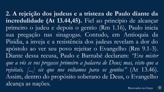 Renovados na Graça
Renovados na Graça
2. A rejeição dos judeus e a tristeza de Paulo diante da
incredulidade (At 13.44,45). Fiel ao princípio de alcançar
primeiro o judeu e depois o gentio (Rm 1.16), Paulo inicia
sua pregação nas sinagogas. Contudo, em Antioquia da
Pisídia, a inveja e a resistência dos judeus revelam a dor do
apóstolo ao ver seu povo rejeitar o Evangelho (Rm 9.1-3).
Diante dessa recusa, Paulo e Barnabé declaram: “Era mister
que a vós se vos pregasse primeiro a palavra de Deus; mas, visto que a
rejeitais, [...] eis que nos voltamos para os gentios” (At 13.46).
Assim, dentro do propósito soberano de Deus, o Evangelho
alcança as nações. 19
 