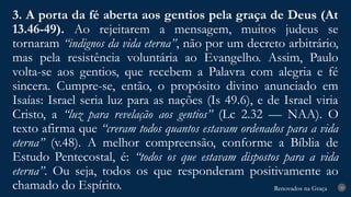 Renovados na Graça
Renovados na Graça
3. A porta da fé aberta aos gentios pela graça de Deus (At
13.46-49). Ao rejeitarem a mensagem, muitos judeus se
tornaram “indignos da vida eterna”, não por um decreto arbitrário,
mas pela resistência voluntária ao Evangelho. Assim, Paulo
volta-se aos gentios, que recebem a Palavra com alegria e fé
sincera. Cumpre-se, então, o propósito divino anunciado em
Isaías: Israel seria luz para as nações (Is 49.6), e de Israel viria
Cristo, a “luz para revelação aos gentios” (Lc 2.32 — NAA). O
texto afirma que “creram todos quantos estavam ordenados para a vida
eterna” (v.48). A melhor compreensão, conforme a Bíblia de
Estudo Pentecostal, é: “todos os que estavam dispostos para a vida
eterna”. Ou seja, todos os que responderam positivamente ao
chamado do Espírito. 20
 