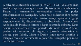 Renovados na Graça
Renovados na Graça
A salvação é oferecida a todos (1Tm 2.4; Tt 2.11; 2Pe 3.9), mas
acolhida apenas pelos que creem. Muitos gentios acolheram a
Palavra e tornaram-se testemunhas vivas do poder
transformador do Evangelho. Ainda hoje, o Senhor abre portas
onde menos esperamos. A missão avança quando a igreja
responde com fé, discernimento e obediência. Assim como
Antioquia da Pisídia se tornou o lugar de grande colheita, Deus
deseja usar cada crente como portador da luz de Cristo. A obra,
porém, não terminou ali. Agora, a jornada missionária se
desloca para Icônio, Listra e Derbe, onde novos desafios e
milagres revelarão novamente o poder do Evangelho por meio
do Espírito Santo.
21
 