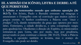 Renovados na Graça
Renovados na Graça
1. Icônio: o testemunho ousado que enfrenta oposição (At
14.1-7). Em Icônio, Paulo e Barnabé entraram na sinagoga e
anunciaram o Evangelho com tal convicção que muitos judeus e
gregos creram. O Senhor confirmava a Palavra com “sinais e
prodígios” (v.3), dando testemunho da graça que operava por meio
deles. Entretanto, a cidade dividiu-se, e uma conspiração surgiu
para apedrejá-los. Obedientes à direção do Espírito, os missionários
retiraram-se para Listra, não por medo, mas por prudência,
preservando-se para continuar a missão (Mt 10.23). Onde a Palavra
frutifica, a oposição também se levanta, mas o avanço do
Evangelho não pode ser detido.
III. A MISSÃO EM ICÔNIO, LISTRA E DERBE: A FÉ
QUE PERSEVERA
24
 
