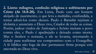 Renovados na Graça
Renovados na Graça
2. Listra: milagres, confusão religiosa e sofrimento por
Cristo (At 14.8-20). Em Listra, Paulo cura um homem
aleijado de nascimento, o que leva a multidão, confundida, a
tentar adorá-los como deuses. Paulo e Barnabé rejeitam a
idolatria e anunciam o Deus vivo, Criador de todas as coisas.
Porém, judeus vindos de Antioquia e Icônio incitam o povo
contra eles, e Paulo é apedrejado e deixado como morto.
Mas o Senhor o restaura, e ele se levanta, retornando à
cidade para reafirmar seu compromisso com o Evangelho.
A fé bíblica não foge da dor: permanece firme porque está
ancorada no Deus vivo.
25
 
