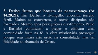 Renovados na Graça
Renovados na Graça
3. Derbe: frutos que brotam da perseverança (At
14.20,21). Em Derbe, o Evangelho encontra terreno
fértil. Muitos se convertem, e novos discípulos são
formados. Mesmo após perseguições e sofrimento, Paulo
e Barnabé continuam a pregar e edificam uma
comunidade forte na fé. A obra missionária prossegue
porque suas raízes não estão na comodidade, mas na
fidelidade ao chamado de Cristo.
26
 