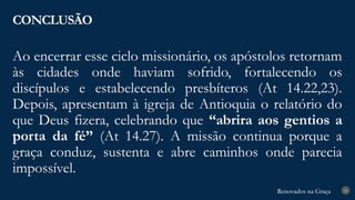 Renovados na Graça
Renovados na Graça
Ao encerrar esse ciclo missionário, os apóstolos retornam
às cidades onde haviam sofrido, fortalecendo os
discípulos e estabelecendo presbíteros (At 14.22,23).
Depois, apresentam à igreja de Antioquia o relatório do
que Deus fizera, celebrando que “abrira aos gentios a
porta da fé” (At 14.27). A missão continua porque a
graça conduz, sustenta e abre caminhos onde parecia
impossível.
CONCLUSÃO
28
 