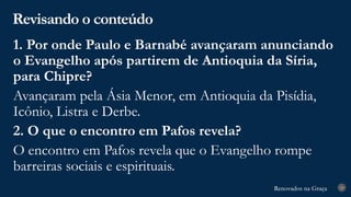 Renovados na Graça
Renovados na Graça
Revisando o conteúdo
29
1. Por onde Paulo e Barnabé avançaram anunciando
o Evangelho após partirem de Antioquia da Síria,
para Chipre?
Avançaram pela Ásia Menor, em Antioquia da Pisídia,
Icônio, Listra e Derbe.
2. O que o encontro em Pafos revela?
O encontro em Pafos revela que o Evangelho rompe
barreiras sociais e espirituais.
 