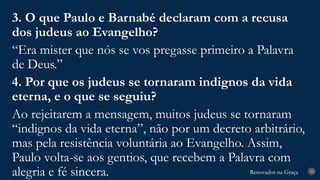 Renovados na Graça
Renovados na Graça 30
3. O que Paulo e Barnabé declaram com a recusa
dos judeus ao Evangelho?
“Era mister que nós se vos pregasse primeiro a Palavra
de Deus.”
4. Por que os judeus se tornaram indignos da vida
eterna, e o que se seguiu?
Ao rejeitarem a mensagem, muitos judeus se tornaram
“indignos da vida eterna”, não por um decreto arbitrário,
mas pela resistência voluntária ao Evangelho. Assim,
Paulo volta-se aos gentios, que recebem a Palavra com
alegria e fé sincera.
 