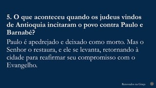 Renovados na Graça
Renovados na Graça 31
5. O que aconteceu quando os judeus vindos
de Antioquia incitaram o povo contra Paulo e
Barnabé?
Paulo é apedrejado e deixado como morto. Mas o
Senhor o restaura, e ele se levanta, retornando à
cidade para reafirmar seu compromisso com o
Evangelho.
 