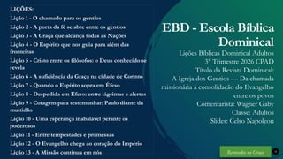 Renovados na Graça
Renovados na Graça
Renovados na Graça
Renovados na Graça
LIÇÕES:
Lição 1 - O chamado para os gentios
Lição 2 - A porta da fé se abre entre os gentios
Lição 3 - A Graça que alcança todas as Nações
Lição 4 - O Espírito que nos guia para além das
fronteiras
Lição 5 - Cristo entre os filósofos: o Deus conhecido se
revela
Lição 6 - A suficiência da Graça na cidade de Corinto
Lição 7 - Quando o Espírito sopra em Éfeso
Lição 8 - Despedida em Éfeso: entre lágrimas e alertas
Lição 9 - Coragem para testemunhar: Paulo diante da
multidão
Lição 10 - Uma esperança inabalável perante os
poderosos
Lição 11 - Entre tempestades e promessas
Lição 12 - O Evangelho chega ao coração do Império
Lição 13 - A Missão continua em nós 34
EBD - Escola Bíblica
Dominical
Lições Bíblicas Dominical Adultos
3° Trimestre 2026 CPAD
Título da Revista Dominical:
A Igreja dos Gentios — Da chamada
missionária à consolidação do Evangelho
entre os povos
Comentarista: Wagner Gaby
Classe: Adultos
Slides: Celso Napoleon
Renovados na Graça
 