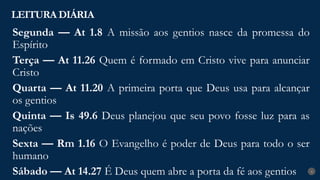 LEITURA DIÁRIA
4
Segunda — At 1.8 A missão aos gentios nasce da promessa do
Espírito
Terça — At 11.26 Quem é formado em Cristo vive para anunciar
Cristo
Quarta — At 11.20 A primeira porta que Deus usa para alcançar
os gentios
Quinta — Is 49.6 Deus planejou que seu povo fosse luz para as
nações
Sexta — Rm 1.16 O Evangelho é poder de Deus para todo o ser
humano
Sábado — At 14.27 É Deus quem abre a porta da fé aos gentios
 