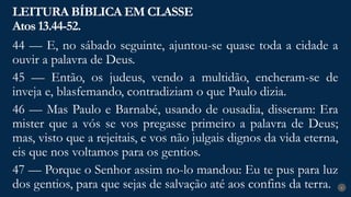 LEITURA BÍBLICA EM CLASSE
Atos 13.44-52.
6
44 — E, no sábado seguinte, ajuntou-se quase toda a cidade a
ouvir a palavra de Deus.
45 — Então, os judeus, vendo a multidão, encheram-se de
inveja e, blasfemando, contradiziam o que Paulo dizia.
46 — Mas Paulo e Barnabé, usando de ousadia, disseram: Era
mister que a vós se vos pregasse primeiro a palavra de Deus;
mas, visto que a rejeitais, e vos não julgais dignos da vida eterna,
eis que nos voltamos para os gentios.
47 — Porque o Senhor assim no-lo mandou: Eu te pus para luz
dos gentios, para que sejas de salvação até aos confins da terra.
 
