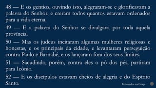 Renovados na Graça
Renovados na Graça 7
48 — E os gentios, ouvindo isto, alegraram-se e glorificavam a
palavra do Senhor, e creram todos quantos estavam ordenados
para a vida eterna.
49 — E a palavra do Senhor se divulgava por toda aquela
província.
50 — Mas os judeus incitaram algumas mulheres religiosas e
honestas, e os principais da cidade, e levantaram perseguição
contra Paulo e Barnabé, e os lançaram fora dos seus limites.
51 — Sacudindo, porém, contra eles o pó dos pés, partiram
para Icônio.
52 — E os discípulos estavam cheios de alegria e do Espírito
Santo.
 